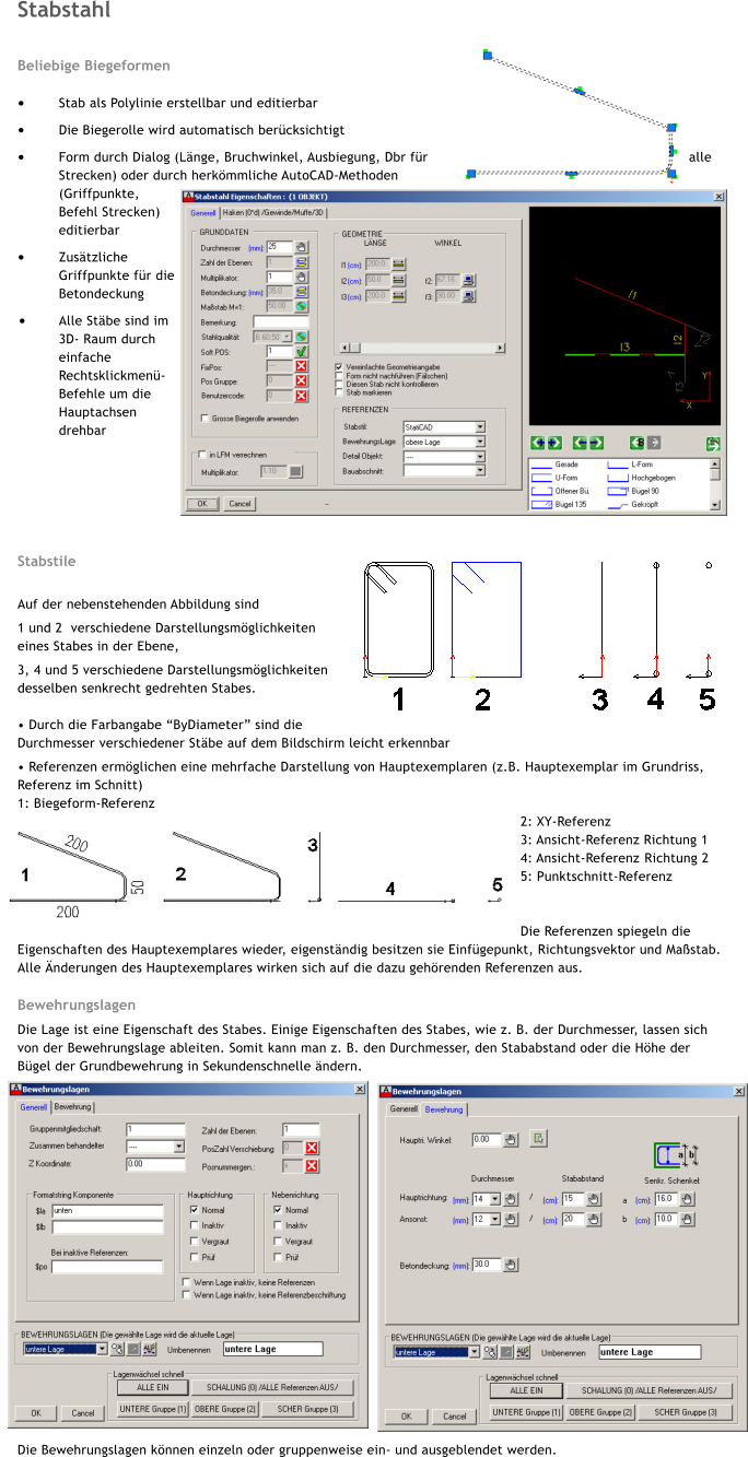Stabstahl  Beliebige Biegeformen  �	Stab als Polylinie erstellbar und editierbar �	Die Biegerolle wird automatisch ber�cksichtigt �	Form durch Dialog (L�nge, Bruchwinkel, Ausbiegung, Dbr f�r alle Strecken) oder durch herk�mmliche AutoCAD-Methoden (Griffpunkte, Befehl Strecken) editierbar �	Zus�tzliche Griffpunkte f�r die Betondeckung �	Alle St�be sind im 3D- Raum durch einfache Rechtsklickmen�-Befehle um die Hauptachsen drehbar      Stabstile  Auf der nebenstehenden Abbildung sind  1 und 2  verschiedene Darstellungsm�glichkeiten eines Stabes in der Ebene, 3, 4 und 5 verschiedene Darstellungsm�glichkeiten desselben senkrecht gedrehten Stabes.  � Durch die Farbangabe �ByDiameter� sind die           Durchmesser verschiedener St�be auf dem Bildschirm leicht erkennbar � Referenzen erm�glichen eine mehrfache Darstellung von Hauptexemplaren (z.B. Hauptexemplar im Grundriss, Referenz im Schnitt) 1: Biegeform-Referenz 2: XY-Referenz	 3: Ansicht-Referenz Richtung 1   4: Ansicht-Referenz	Richtung 2 5: Punktschnitt-Referenz   Die Referenzen spiegeln die Eigenschaften des Hauptexemplares wieder, eigenst�ndig besitzen sie Einf�gepunkt, Richtungsvektor und Ma�stab. Alle �nderungen des Hauptexemplares wirken sich auf die dazu geh�renden Referenzen aus.  Bewehrungslagen Die Lage ist eine Eigenschaft des Stabes. Einige Eigenschaften des Stabes, wie z. B. der Durchmesser, lassen sich von der Bewehrungslage ableiten. Somit kann man z. B. den Durchmesser, den Stababstand oder die H�he der B�gel der Grundbewehrung in Sekundenschnelle �ndern.                      Die Bewehrungslagen k�nnen einzeln oder gruppenweise ein- und ausgeblendet werden.